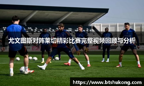 尤文图斯对阵莱切精彩比赛完整视频回顾与分析