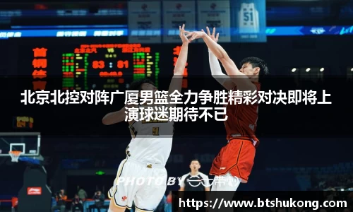 北京北控对阵广厦男篮全力争胜精彩对决即将上演球迷期待不已