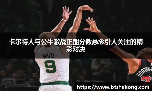 卡尔特人与公牛激战正酣分数悬念引人关注的精彩对决
