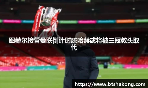 图赫尔接管曼联倒计时滕哈赫或将被三冠教头取代