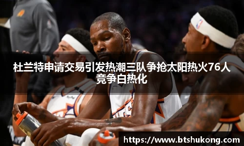 杜兰特申请交易引发热潮三队争抢太阳热火76人竞争白热化
