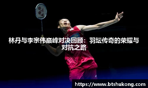 林丹与李宗伟巅峰对决回顾：羽坛传奇的荣耀与对抗之路