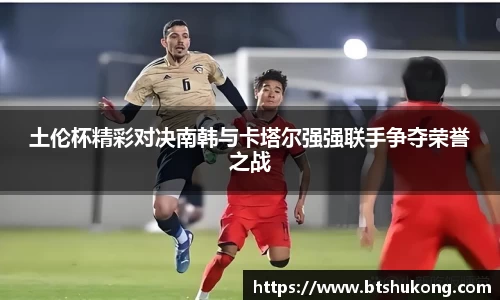 土伦杯精彩对决南韩与卡塔尔强强联手争夺荣誉之战