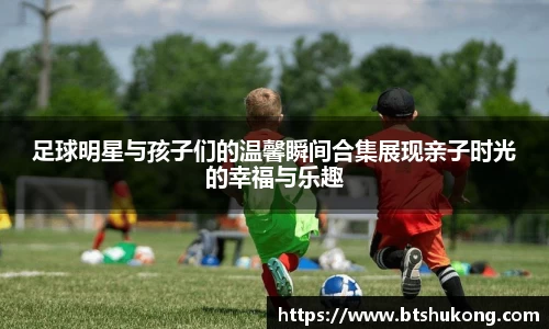 足球明星与孩子们的温馨瞬间合集展现亲子时光的幸福与乐趣
