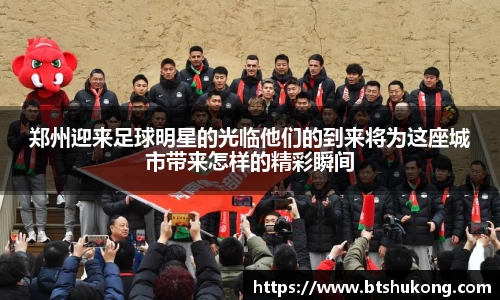 郑州迎来足球明星的光临他们的到来将为这座城市带来怎样的精彩瞬间